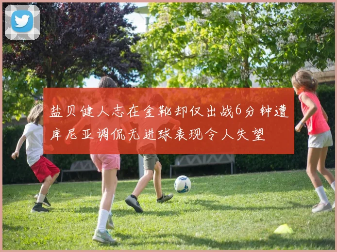 盐贝健人志在金靴却仅出战6分钟遭库尼亚调侃无进球表现令人失望