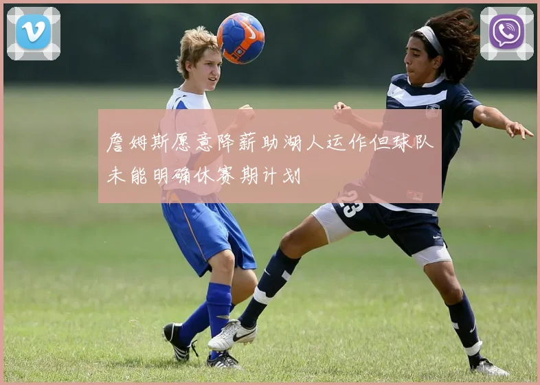 詹姆斯愿意降薪助湖人运作但球队未能明确休赛期计划