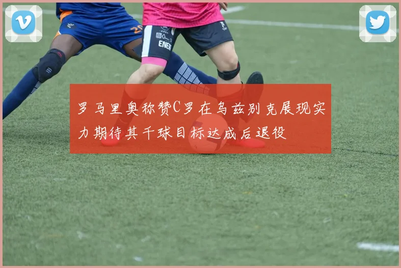 罗马里奥称赞C罗在乌兹别克展现实力期待其千球目标达成后退役