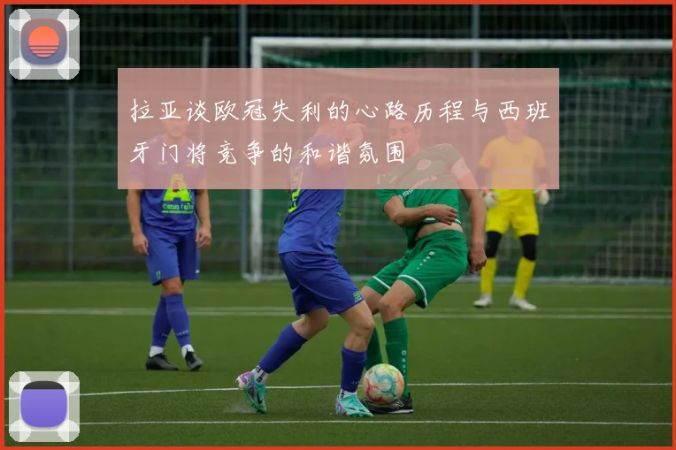 拉亚谈欧冠失利的心路历程与西班牙门将竞争的和谐氛围
