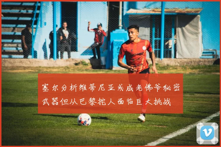 塞尔分析维蒂尼亚或成老佛爷秘密武器但从巴黎挖人面临巨大挑战