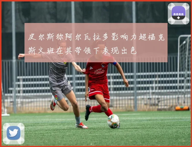 皮尔斯称阿尔瓦拉多影响力超福克斯文班在其带领下表现出色