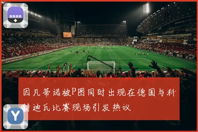 因凡蒂诺被P图同时出现在德国与科特迪瓦比赛现场引发热议