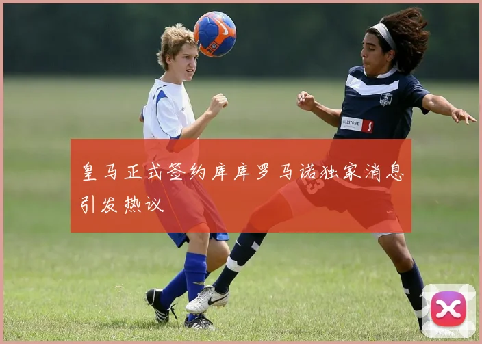 皇马正式签约库库罗马诺独家消息引发热议