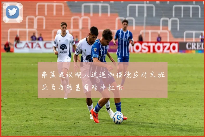 弗莱建议湖人追逐加福德应对文班亚马与约基奇而非杜伦