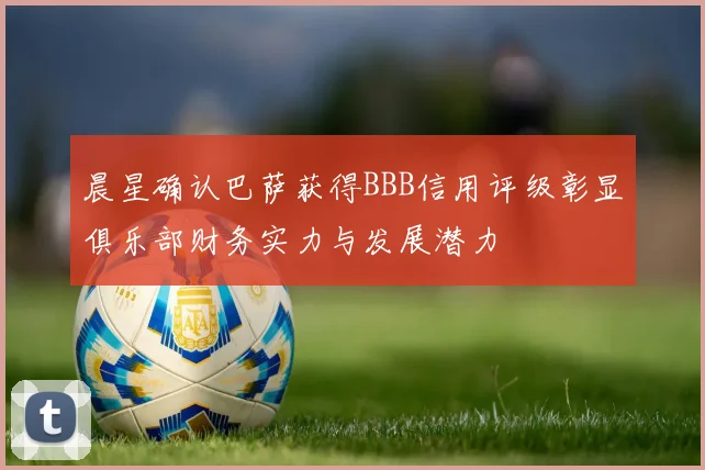 晨星确认巴萨获得BBB信用评级彰显俱乐部财务实力与发展潜力