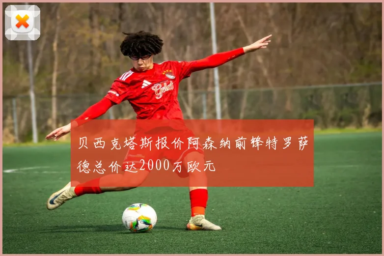 贝西克塔斯报价阿森纳前锋特罗萨德总价达2000万欧元
