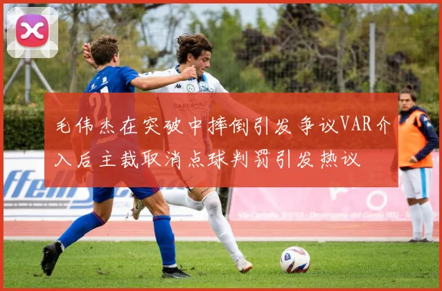 毛伟杰在突破中摔倒引发争议VAR介入后主裁取消点球判罚引发热议