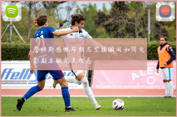 詹姆斯感慨布朗尼空接瞬间如同电影剧本般完美难忘