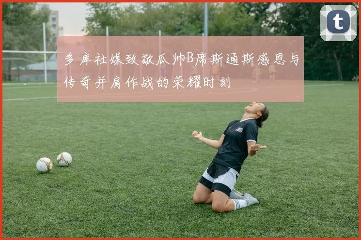 多库社媒致敬瓜帅B席斯通斯感恩与传奇并肩作战的荣耀时刻