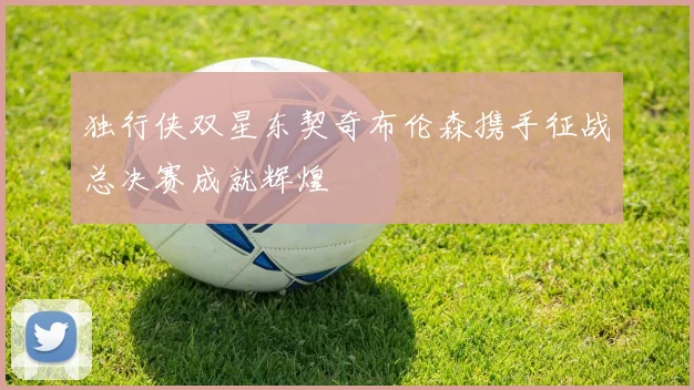 独行侠双星东契奇布伦森携手征战总决赛成就辉煌