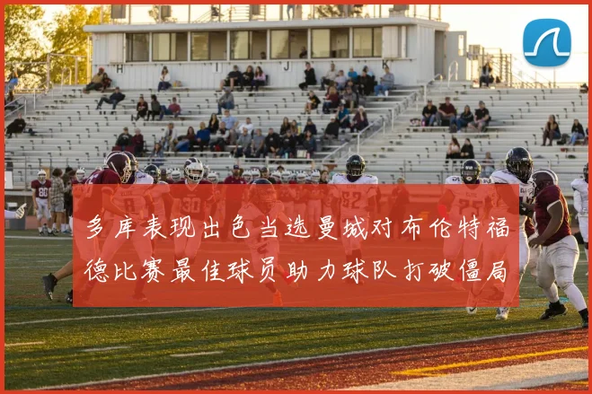 多库表现出色当选曼城对布伦特福德比赛最佳球员助力球队打破僵局