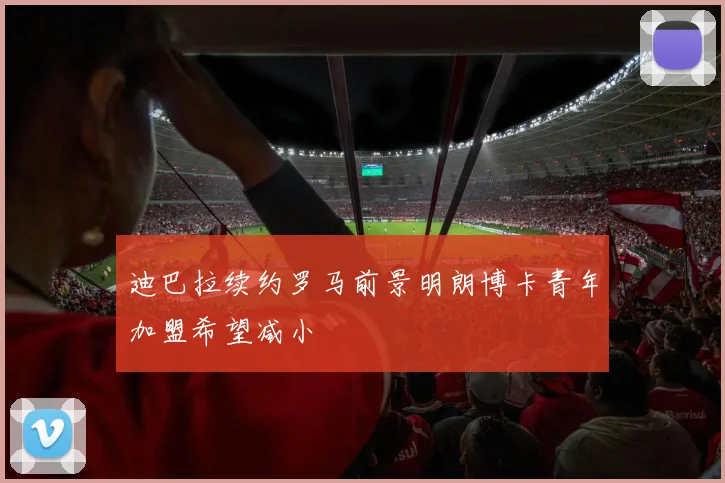 迪巴拉续约罗马前景明朗博卡青年加盟希望减小