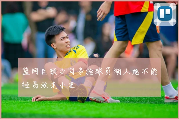 篮网巨额合同争抢球员湖人绝不能轻易放走小里