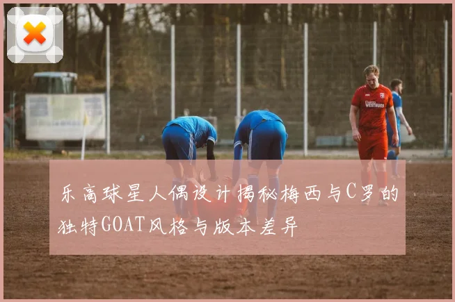 乐高球星人偶设计揭秘梅西与C罗的独特GOAT风格与版本差异