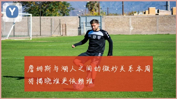 詹姆斯与湖人之间的微妙关系本周将揭晓谁更依赖谁